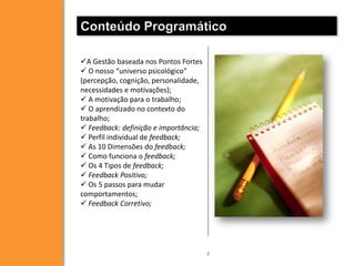 Conteúdo Programático
A Gestão baseada nos Pontos Fortes
 O nosso “universo psicológico”
(percepção, cognição, personalidade,
necessidades e motivações);
 A motivação para o trabalho;
 O aprendizado no contexto do
trabalho;
 Feedback: definição e importância;
 Perfil individual de feedback;
 As 10 Dimensões do feedback;
 Como funciona o feedback;
 Os 4 Tipos de feedback;
 Feedback Positivo;
 Os 5 passos para mudar
comportamentos;
 Feedback Corretivo;

8

 