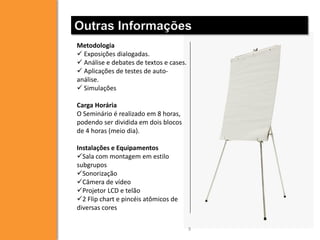 Outras Informações
Metodologia
 Exposições dialogadas.
 Análise e debates de textos e cases.
 Aplicações de testes de autoanálise.
 Simulações
Carga Horária
O Seminário é realizado em 8 horas,
podendo ser dividida em dois blocos
de 4 horas (meio dia).
Instalações e Equipamentos
Sala com montagem em estilo
subgrupos
Sonorização
Câmera de vídeo
Projetor LCD e telão
2 Flip chart e pincéis atômicos de
diversas cores
9

 