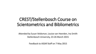 CREST/Stellenbosch Course on
Scientometrics and Bibliometrics
Attended by Susan Veldsman, Louise van Heerden, Ina Smith
Stellenbosch University, 23-26 March 2015
Feedback to ASSAf Staff on 7 May 2015
 