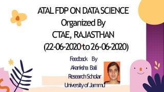 ATALFDPONDATASCIENCE
OrganizedBy
CTAE,RAJASTHAN
(22-06-2020to26-06-2020)
Feedback By
Akanksha Bali
ResearchScholar
UniversityofJammu
 