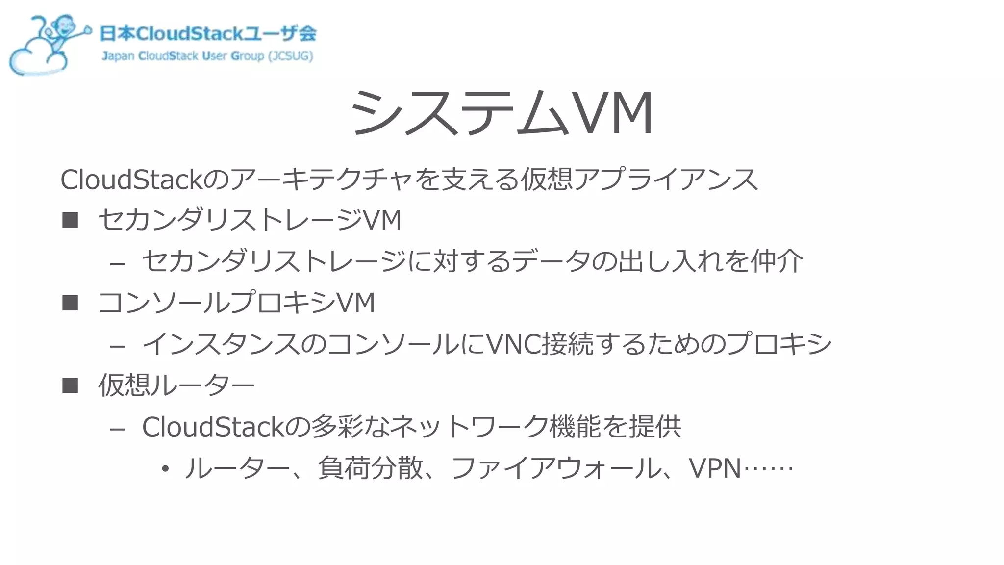 システムVM
CloudStackのアーキテクチャを支える仮想アプライアンス
 セカンダリストレージVM
– セカンダリストレージに対するデータの出し入れを仲介
 コンソールプロキシVM
– インスタンスのコンソールにVNC接続するためのプロキシ
 仮想ルーター
– CloudStackの多彩なネットワーク機能を提供
• ルーター、負荷分散、ファイアウォール、VPN……
 