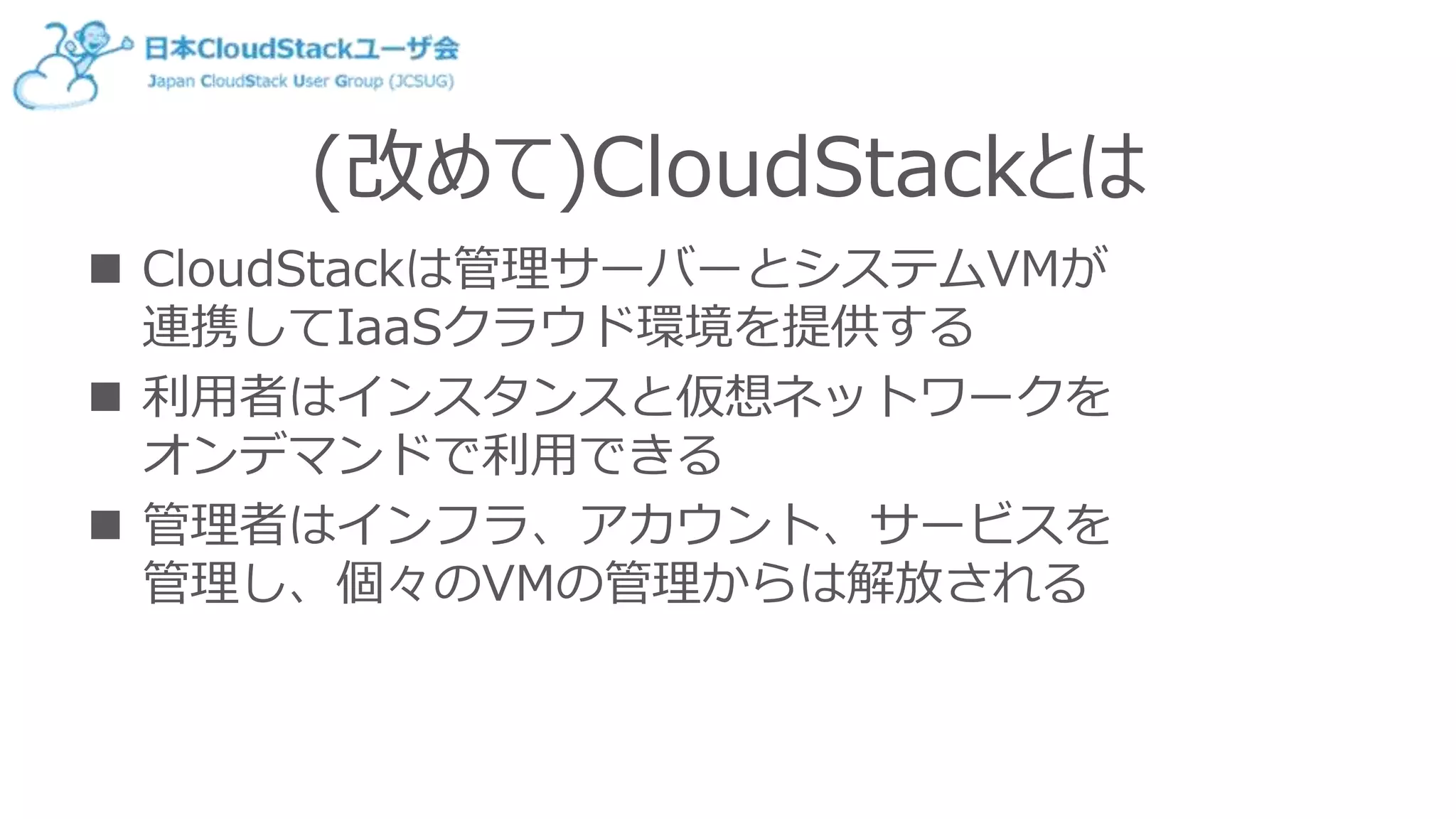 (改めて)CloudStackとは
 CloudStackは管理サーバーとシステムVMが
連携してIaaSクラウド環境を提供する
 利用者はインスタンスと仮想ネットワークを
オンデマンドで利用できる
 管理者はインフラ、アカウント、サービスを
管理し、個々のVMの管理からは解放される
 
