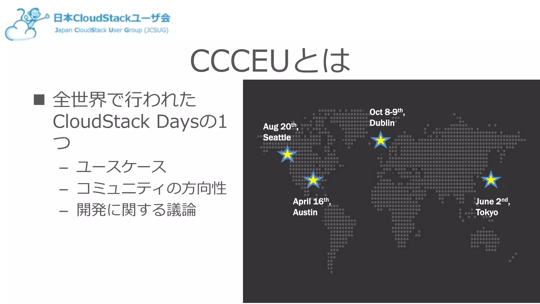 CCCEUとは
 全世界で行われた
CloudStack Daysの1
つ
– ユースケース
– コミュニティの方向性
– 開発に関する議論
June 2nd,
Tokyo
April 16th,
Austin
Oct 8-9th,
DublinAug 20th,
Seattle
 