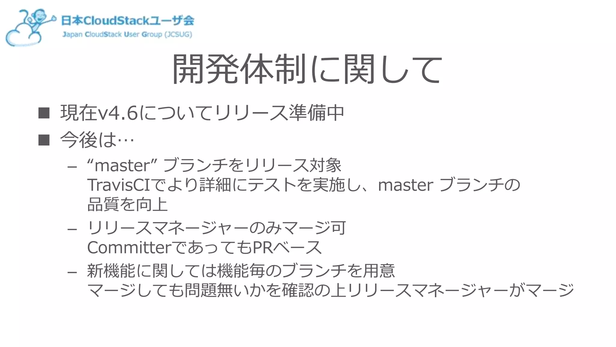 開発体制に関して
 現在v4.6についてリリース準備中
 今後は…
– “master” ブランチをリリース対象
TravisCIでより詳細にテストを実施し、master ブランチの
品質を向上
– リリースマネージャーのみマージ可
CommitterであってもPRベース
– 新機能に関しては機能毎のブランチを用意
マージしても問題無いかを確認の上リリースマネージャーがマージ
 