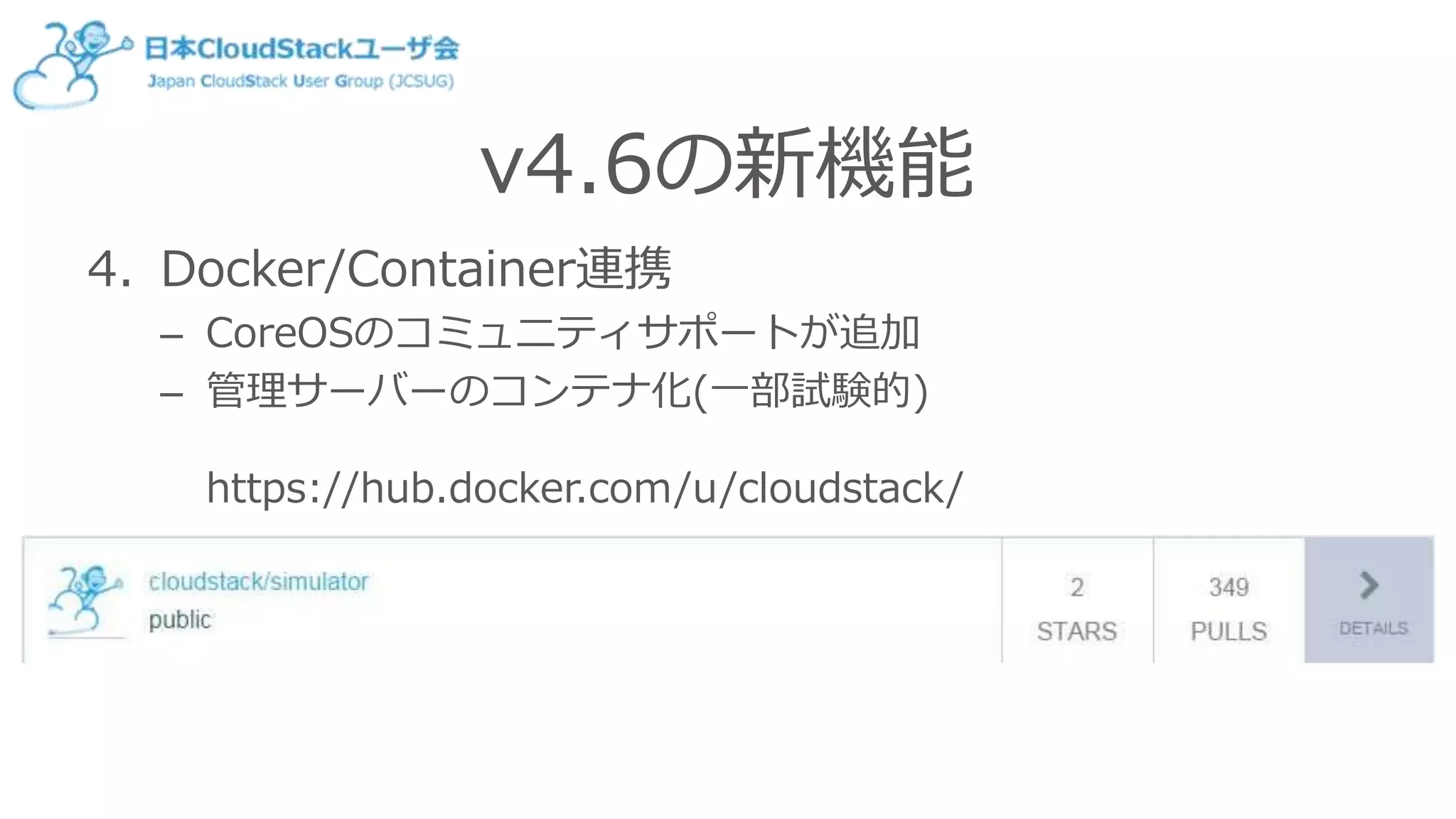 v4.6の新機能
4. Docker/Container連携
– CoreOSのコミュニティサポートが追加
– 管理サーバーのコンテナ化(一部試験的)
https://hub.docker.com/u/cloudstack/
 