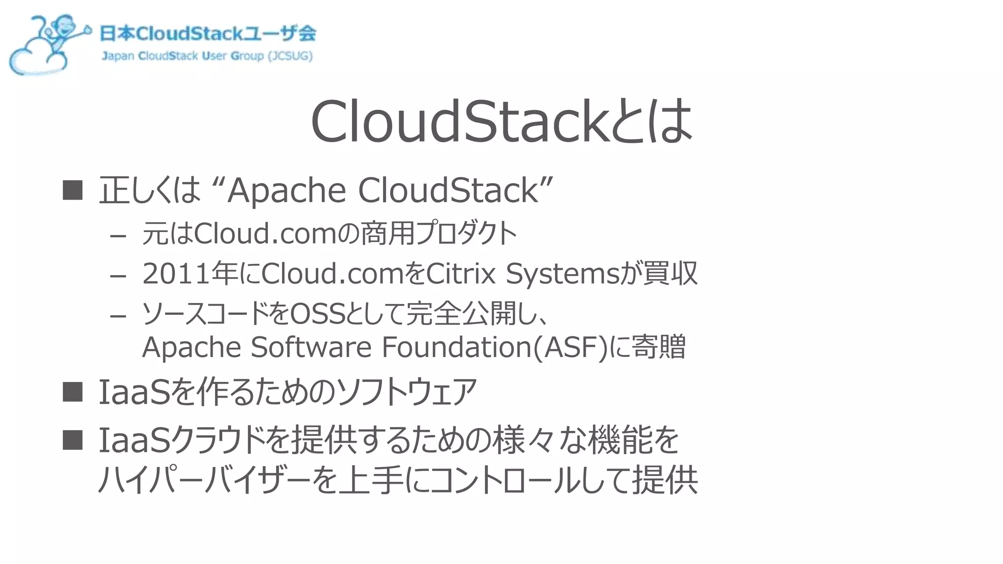 CloudStackとは
 正しくは “Apache CloudStack”
– 元はCloud.comの商用プロダクト
– 2011年にCloud.comをCitrix Systemsが買収
– ソースコードをOSSとして完全公開し、
Apache Software Foundation(ASF)に寄贈
 IaaSを作るためのソフトウェア
 IaaSクラウドを提供するための様々な機能を
ハイパーバイザーを上手にコントロールして提供
 