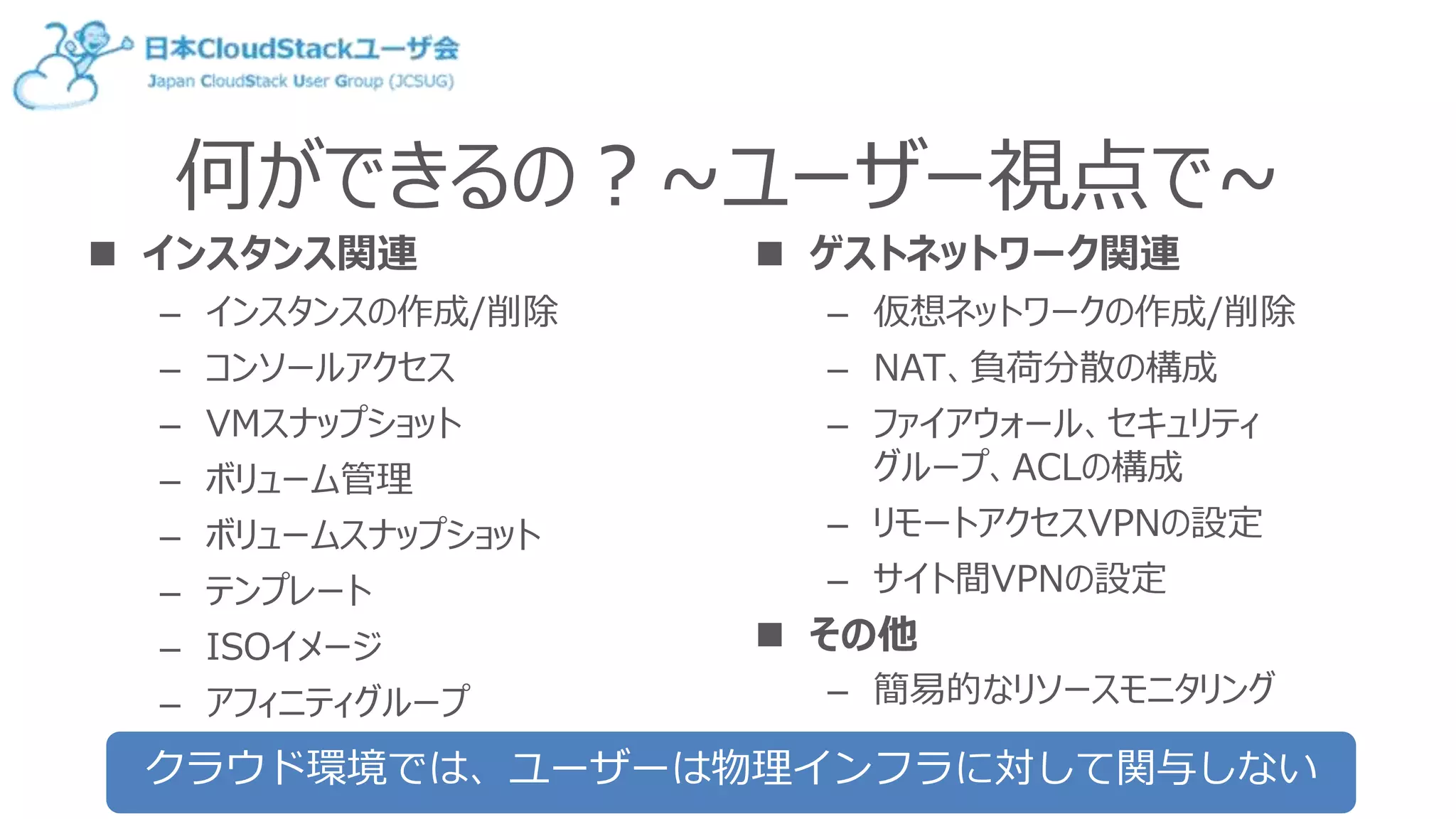 何ができるの？~ユーザー視点で~
 インスタンス関連
– インスタンスの作成/削除
– コンソールアクセス
– VMスナップショット
– ボリューム管理
– ボリュームスナップショット
– テンプレート
– ISOイメージ
– アフィニティグループ
 ゲストネットワーク関連
– 仮想ネットワークの作成/削除
– NAT、負荷分散の構成
– ファイアウォール、セキュリティ
グループ、ACLの構成
– リモートアクセスVPNの設定
– サイト間VPNの設定
 その他
– 簡易的なリソースモニタリング
クラウド環境では、ユーザーは物理インフラに対して関与しない
 