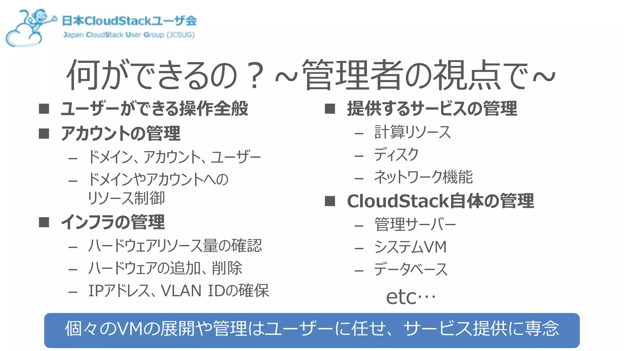 何ができるの？~管理者の視点で~
 ユーザーができる操作全般
 アカウントの管理
– ドメイン、アカウント、ユーザー
– ドメインやアカウントへの
リソース制御
 インフラの管理
– ハードウェアリソース量の確認
– ハードウェアの追加、削除
– IPアドレス、VLAN IDの確保
 提供するサービスの管理
– 計算リソース
– ディスク
– ネットワーク機能
 CloudStack自体の管理
– 管理サーバー
– システムVM
– データベース
etc…
個々のVMの展開や管理はユーザーに任せ、サービス提供に専念
 