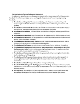Characteristics of effective feedbackonassessment
To addressthe typical concernsandproblemsencounteredbystudentsandstaff withassessment
feedback,the followingprinciplescanbe usedtoguide the processesof preparingandproviding
feedback:
 Feedbackshouldbe part ofthe assessmentdesign, withthe processesof receivingand
respondingtofeedbackbuiltintoandmade explicitinsubsequentlearningexperiencesand
grading.
 Feedbackshouldbe constructive, so that studentsfeel encouragedandmotivatedtoimprove
theirpractice,andcontributingto theirpositive self-esteemaslearners.
 Feedbackshouldbe timely,sothat studentscanuse it for subsequentlearningandworktobe
submitted.
 Feedbackshouldbe prompt, so thatstudentscan recall whattheydidand thoughtat the time.
 Feedbackshouldbe justified,bybeingbasedonclearandexplicitexplanationsof performance
againststatedcriteriaandstandards.
 Feedbackshouldbe supportive of learning,sothat studentshave clearindicationsof howto
improve theirperformanceinadevelopmentalprogression.
 Feedbackshouldbe focused, onachievement,noteffort;andonthe work,not the student.
 Feedbackshouldbe expressedintermsof the learning outcomes,so that studentscan relate
theirassessmentto the learningoutcomes,seeinghow theycanclose the gap betweentheir
currentand theirdesiredachievementof these outcomes.
 Feedbackshouldbe consequential,sothat itengagesstudentsbyrequiringthemtoattendto
the feedbackaspart of the grading.
 Feedbackshouldbe focusedon independence, sothatit leadsstudentstobeingcapable of
assessingtheirownwork,byfacilitatingtheirdevelopmentof critical reflectionand self-
assessment.
 Feedbackshouldbe efficient, sothatstaff can manage it effectively.
 Feedbackis NOT editing,spell-checkingorgrammar-checking. Studentsshouldbe requiredto
edittheirownwork,andwhere possible toresubmiteditedworkbasedonfeedbackaboutwhat
needstobe done.
 Self-regulation–feedbackshouldencourage the learner’sself-regulationbyenhancingself-
efficacyandself-esteem.Thisconceptcorrespondswithteachinglearnershow tolearn.
 