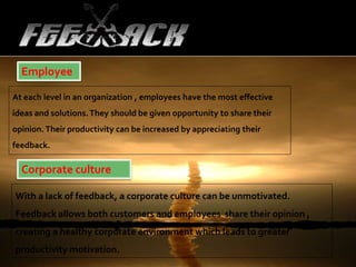 Employee
At each level in an organization , employees have the most effective
ideas and solutions.They should be given opportunity to share their
opinion. Their productivity can be increased by appreciating their
feedback.
Corporate culture
With a lack of feedback, a corporate culture can be unmotivated.
Feedback allows both customers and employees share their opinion ,
creating a healthy corporate environment which leads to greater
productivity motivation.
 