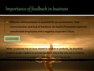 Effective communication is essential for an environment. Poor
communication and lack of feedback can lead to frustrated customer,
unmotivated employees and a negative corporate culture.
customer
When a customer has an issue related to services or products , he should be
availed a proper medium to provide feedback.This is the only way a company
can know its service or product is satisfying to customers or not.
 