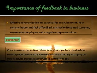    Effective communication are essential for an environment. Poor
    communication and lack of feedback can lead to frustrated customer,
    unmotivated employees and a negative corporate culture.

customer


When a customer has an issue related to services or products , he should be
availed a proper medium to provide feedback. This is the only a company can
know its service or product is satisfying to customers or not.
 
