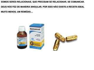 SOMOS SERES RELACIONAIS, QUE PRECISAM SE RELACIONAR, SE COMUNICAR.
DEUS NOS FEZ DE MANEIRA SINGULAR, POR ISSO NÃO EXISTE A RECEITA IDEAL
MUITO MENOS, UM REMÉDIO....
 