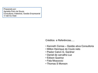 Créditos e Referências.....
• Kenneth Correa – Gestão ativa Consultoria
• Milton Henrique do Couto neto
• Pastor Calvin G. Gardner
• Daniel de carvalho Luz
• Edison Queiroz
• Fela Moscovici
• Thomas S Monson
Preparado por:
Agnaldo Paim de Souza
Consultoria, Palestras, Gestão Empresarial
11 99172-7409
 