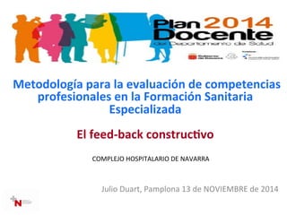  Metodología	
  para	
  la	
  evaluación	
  de	
  competencias	
  
profesionales	
  en	
  la	
  Formación	
  Sanitaria	
  
Especializada	
  
	
  	
  
El	
  feed-­‐back	
  construc=vo	
  
	
  	
  
	
  	
  COMPLEJO	
  HOSPITALARIO	
  DE	
  NAVARRA	
  
	
  
Julio	
  Duart,	
  Pamplona	
  13	
  de	
  NOVIEMBRE	
  de	
  2014	
  
 