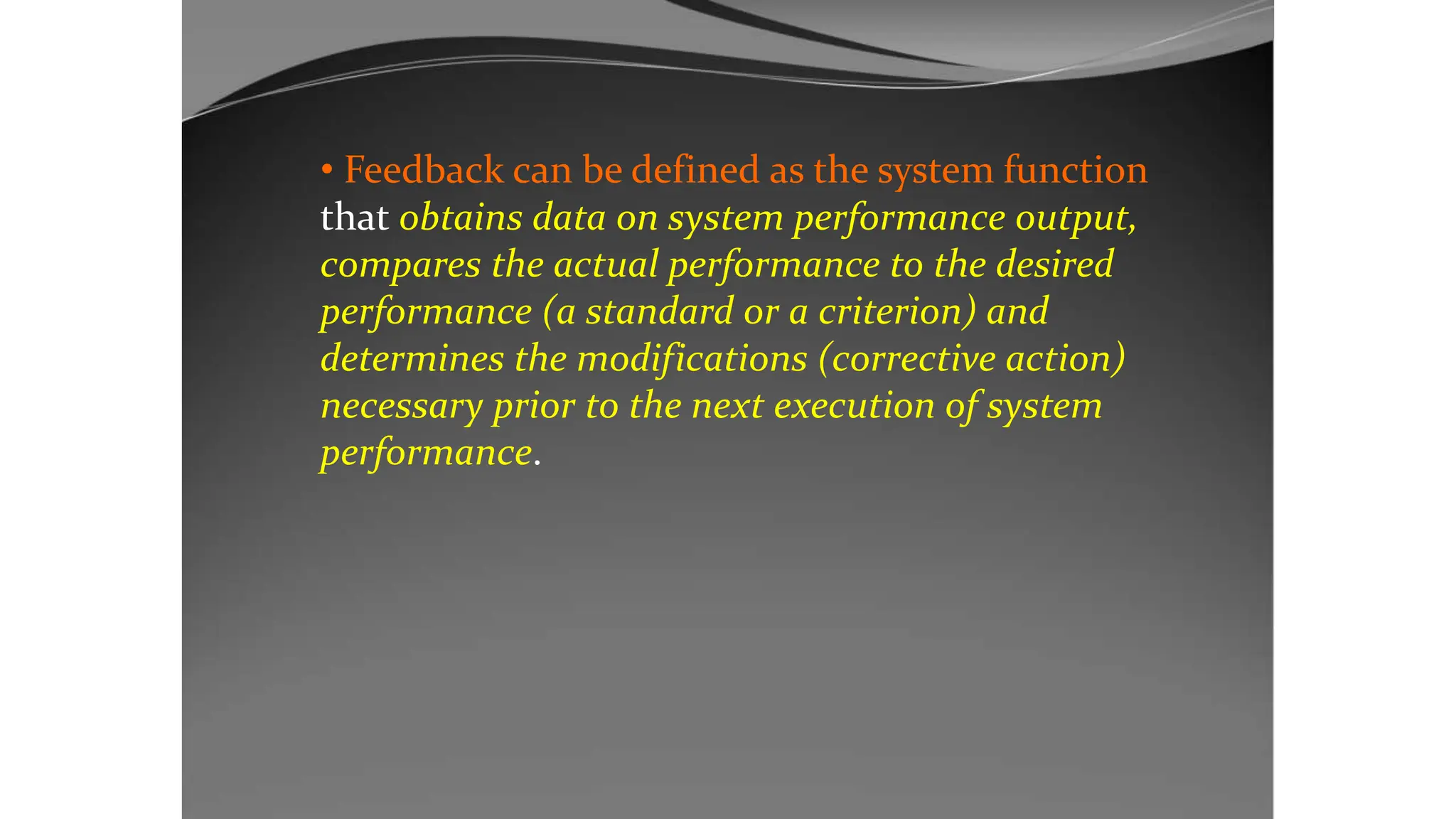 • Feedback can be defined as the system function
that obtains data on system performance output,
compares the actual performance to the desired
performance (a standard or a criterion) and
determines the modifications (corrective action)
necessary prior to the next execution of system
performance.