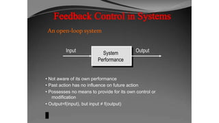 An open-loop system
Input System
Performance
Output
• Not aware of its own performance
• Past action has no influence on future action
• Possesses no means to provide for its own control or
modification
• Output=f(input), but input ≠ f(output)
 