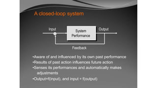 A closed-loop system
Input System
Performance
Output
Feedback
•Aware of and influenced by its own past performance
•Results of past action influences future action
•Senses its performances and automatically makes
adjustments
•Output=f(input), and input = f(output)
 