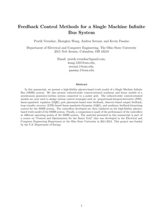 Feedback Control Methods for a Single Machine Infinite
Bus System
Pratik Vernekar, Zhongkui Wang, Andrea Serrani, and Kevin Passino
Department of Electrical and Computer Engineering, The Ohio State University
2015 Neil Avenue, Columbus, OH 43210
Email: pratik.vernekar@gmail.com,
wang.1231@osu.edu,
serrani.1@osu.edu,
passino.1@osu.edu
Abstract
In this manuscript, we present a high-fidelity physics-based truth model of a Single Machine Infinite
Bus (SMIB) system. We also present reduced-order control-oriented nonlinear and linear models of a
synchronous generator-turbine system connected to a power grid. The reduced-order control-oriented
models are next used to design various control strategies such as: proportional-integral-derivative (PID),
linear-quadratic regulator (LQR), pole placement-based state feedback, observer-based output feedback,
loop transfer recovery (LTR)-based linear-quadratic-Gaussian (LQG), and nonlinear feedback-linearizing
control for the SMIB system. The controllers developed are then validated on the high-fidelity physics-
based truth model of the SMIB system. Finally, a comparison is made of the performance of the controllers
at different operating points of the SMIB system. The material presented in this manuscript is part of
a course on “Control and Optimization for the Smart Grid” that was developed in the Electrical and
Computer Engineering Department at the Ohio State University in 2011-2012. This project was funded
by the U.S. Department of Energy.
1
 