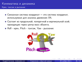 Кинематика и динамика
Крен, тангаж и рыскание
Связанная система координат — это система координат,
используемая для анализа движения ЛА.
Состоит из продольной, поперечной и вертикальной осей,
проходящих через центр масс объекта.
Roll - крен, Pitch - тангаж, Yaw - рыскание
Андрей Антонов (robotosha.ru) Управление с обратной связью 09 ноября 2015 г. 26 / 49
 