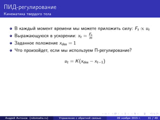 ПИД-регулирование
Кинематика твердого тела
В каждый момент времени мы можете приложить силу: Ft ∝ ut
Выражающуюся в ускорении: xt = Ft
m
Заданное положение xdes = 1
Что произойдет, если мы используем П-регулирование?
ut = K(xdes − xt−1)
Андрей Антонов (robotosha.ru) Управление с обратной связью 09 ноября 2015 г. 31 / 49
 