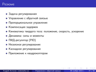 Резюме
Задача регулирования
Управление с обратной связью
Пропорциональное управление
Компенсация задержек
Кинематика твердого тела: положение, скорость, ускорение
Динамика: силы и моменты
ПИД-регулятор (PID)
Несвязное регулирование
Каскадное регулирование
Приложение к квадрокоптерам
Андрей Антонов (robotosha.ru) Управление с обратной связью 09 ноября 2015 г. 47 / 49
 