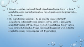 Stimulus controlled swelling of these hydrogels in naloxone delivery is done. A
remarkable control over naloxone release was achieved against the concentration
of the biomarker.
 The overall stimuli response of the gel could be enhanced further by
encapsulating carbonic anhydrase, a metalloenzyme known to catalyze the
reversible hydration of CO2. Thus, a feedback regulated drug delivery vehicle
based on toxicity biomarker strategy was modeled successfully, which has the
potential to mitigate risks associated with drug overdose.
16
 