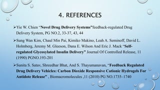 4. REFERENCES
Yie W. Chien “Novel Drug Delivery Systems”feedback-regulated Drug
Delivery System, PG NO.2, 33-37, 43, 44
Sung Wan Kim, Chaul Min Pai, Kimiko Makino, Leah A. Seminoff, David L.
Holmberg, Jeremy M. Gleeson, Dana E. Wilson And Eric J. Mack “Self-
regulated Glycosylated Insulin Delivery” Journal Of Controlled Release, 11
(1990) PGNO.193-201
Sunita S. Satav, Shreedhar Bhat, And S. Thayumanavan, “Feedback Regulated
Drug Delivery Vehicles: Carbon Dioxide Responsive Cationic Hydrogels For
Antidote Release” , Biomacromolecules ,11 (2010) PG NO.1735–1740
17
 