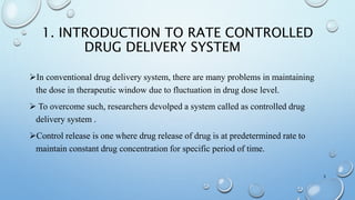 1. INTRODUCTION TO RATE CONTROLLED
DRUG DELIVERY SYSTEM
In conventional drug delivery system, there are many problems in maintaining
the dose in therapeutic window due to fluctuation in drug dose level.
 To overcome such, researchers devolped a system called as controlled drug
delivery system .
Control release is one where drug release of drug is at predetermined rate to
maintain constant drug concentration for specific period of time.
3
 