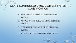 2.RATE CONTROLLED DRUG DELIVERY SYSTEM
CLASSIFICATION
A. RATE PREPROGRAMMED DRUG DELIVERY
SYSTEM.
B. ACTIVATION MODULATED DRUG DELIVERY
SYSTEM
C. FEEDBACK REGULATED DRUG DELIVERY
SYSTEM
D. SITE TARGETTING DRUG DELIVERY STEM
4
 