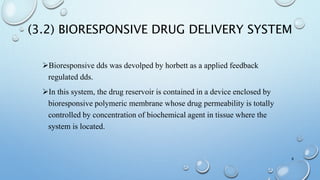 (3.2) BIORESPONSIVE DRUG DELIVERY SYSTEM
Bioresponsive dds was devolped by horbett as a applied feedback
regulated dds.
In this system, the drug reservoir is contained in a device enclosed by
bioresponsive polymeric membrane whose drug permeability is totally
controlled by concentration of biochemical agent in tissue where the
system is located.
8
 