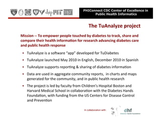 PHIConnect CDC Center of Excellence in
                                                                 Public Health Informatics


                                                                The	
  TuAnalyze	
  project
                                                                                          	
  
	
  Mission	
  -­‐-­‐	
  To	
  empower	
  people	
  touched	
  by	
  diabetes	
  to	
  track,	
  share	
  and	
  
    compare	
  their	
  health	
  informa=on	
  for	
  research	
  advancing	
  diabetes	
  care	
  
    and	
  public	
  health	
  response	
  
    TuAnalyze	
  is	
  a	
  so.ware	
  “app”	
  developed	
  for	
  TuDiabetes	
  

    TuAnalyze	
  launched	
  May	
  2010	
  in	
  English,	
  December	
  2010	
  in	
  Spanish	
  

    TuAnalyze	
  supports	
  reporEng	
  &	
  sharing	
  of	
  diabetes	
  informaEon	
  

    Data	
  are	
  used	
  in	
  aggregate	
  community	
  reports,	
  	
  in	
  charts	
  and	
  maps	
  
      generated	
  for	
  the	
  community,	
  and	
  in	
  public	
  health	
  research	
  
    The	
  project	
  is	
  led	
  by	
  faculty	
  from	
  Children’s	
  Hospital	
  Boston	
  and	
  
      Harvard	
  Medical	
  School	
  in	
  collaboraEon	
  with	
  the	
  Diabetes	
  Hands	
  
      FoundaEon,	
  with	
  funding	
  from	
  the	
  US	
  Centers	
  for	
  Disease	
  Control	
  
      and	
  PrevenEon	
  

                                                            In collaboration with:
 