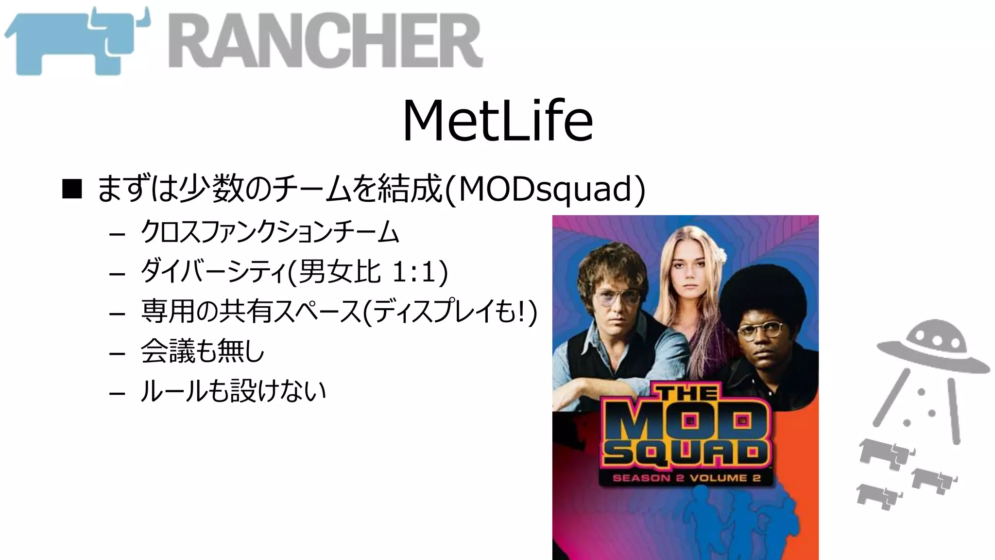 MetLife
 まずは少数のチームを結成(MODsquad)
– クロスファンクションチーム
– ダイバーシティ(男女比 1:1)
– 専用の共有スペース(ディスプレイも!)
– 会議も無し
– ルールも設けない
 