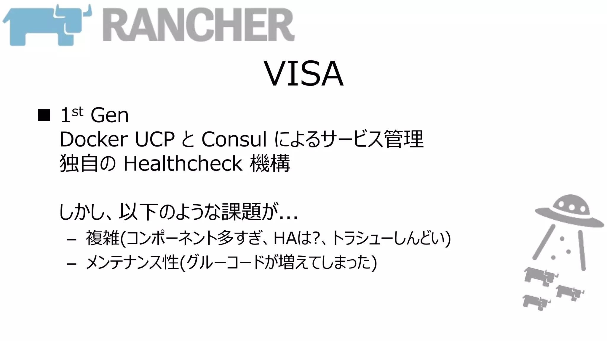 VISA
 1st Gen
Docker UCP と Consul によるサービス管理
独自の Healthcheck 機構
しかし、以下のような課題が...
– 複雑(コンポーネント多すぎ、HAは?、トラシューしんどい)
– メンテナンス性(グルーコードが増えてしまった)
 