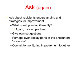 Ask (again)
• Ask about recipients understanding and
strategies for improvement
– What could you do differently?
• Again, give ample time
– Give own suggestions
– Perhaps even replay parts of the encounter:
“show me”
– Commit to monitoring improvement together
 