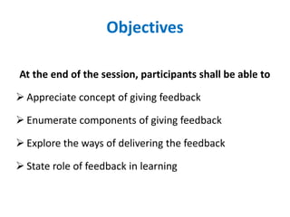 Objectives
At the end of the session, participants shall be able to
 Appreciate concept of giving feedback
 Enumerate components of giving feedback
 Explore the ways of delivering the feedback
 State role of feedback in learning
 