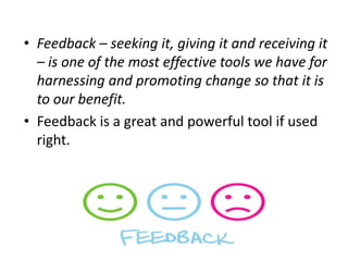 • Feedback – seeking it, giving it and receiving it
– is one of the most effective tools we have for
harnessing and promoting change so that it is
to our benefit.
• Feedback is a great and powerful tool if used
right.
 