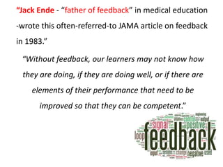 “Jack Ende - “father of feedback” in medical education
-wrote this often-referred-to JAMA article on feedback
in 1983.”
“Without feedback, our learners may not know how
they are doing, if they are doing well, or if there are
elements of their performance that need to be
improved so that they can be competent.”
 