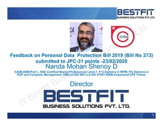 Feedback on Personal Data Protection Bill 2019 (Bill No 373)
submitted to JPC-31 points -23/02/2020
Nanda Mohan Shenoy D
CAIIB,DBM-Part I,, NSE Certified Market Professional Level-1 ,P G Diploma in IRPM, PG Diploma in
EDP and Computer Management, DIM,LA ISO 9001,LA ISO 27001 NISM empaneled CPE Trainer
Director
1
 