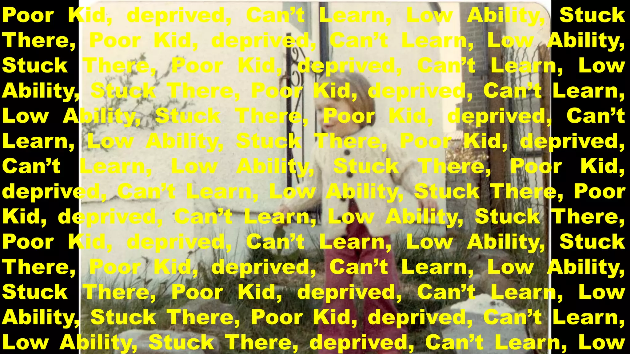 Poor Kid, deprived, Can’t Learn, Low Ability, Stuck 
There, Poor Kid, deprived, Can’t Learn, Low Ability, 
Stuck There, Poor Kid, deprived, Can’t Learn, Low 
Ability, Stuck There, Poor Kid, deprived, Can’t Learn, 
Low Ability, Stuck There, Poor Kid, deprived, Can’t 
Learn, Low Ability, Stuck There, Poor Kid, deprived, 
Can’t Learn, Low Ability, Stuck There, Poor Kid, 
deprived, Can’t Learn, Low Ability, Stuck There, Poor 
Kid, deprived, Can’t Learn, Low Ability, Stuck There, 
Poor Kid, deprived, Can’t Learn, Low Ability, Stuck 
There, Poor Kid, deprived, Can’t Learn, Low Ability, 
Stuck There, Poor Kid, deprived, Can’t Learn, Low 
Ability, Stuck There, Poor Kid, deprived, Can’t Learn, 
Low Ability, Stuck There, deprived, Can’t Learn, Low 
 