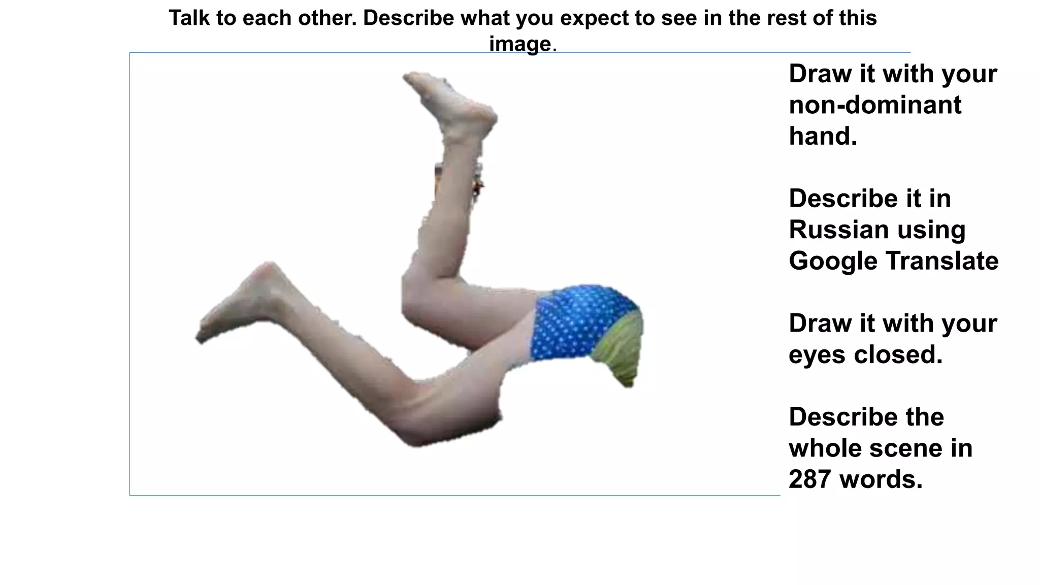 Talk to each other. Describe what you expect to see in the rest of this 
image. 
Draw it with your 
non-dominant 
hand. 
Describe it in 
Russian using 
Google Translate 
Draw it with your 
eyes closed. 
Describe the 
whole scene in 
287 words. 
 