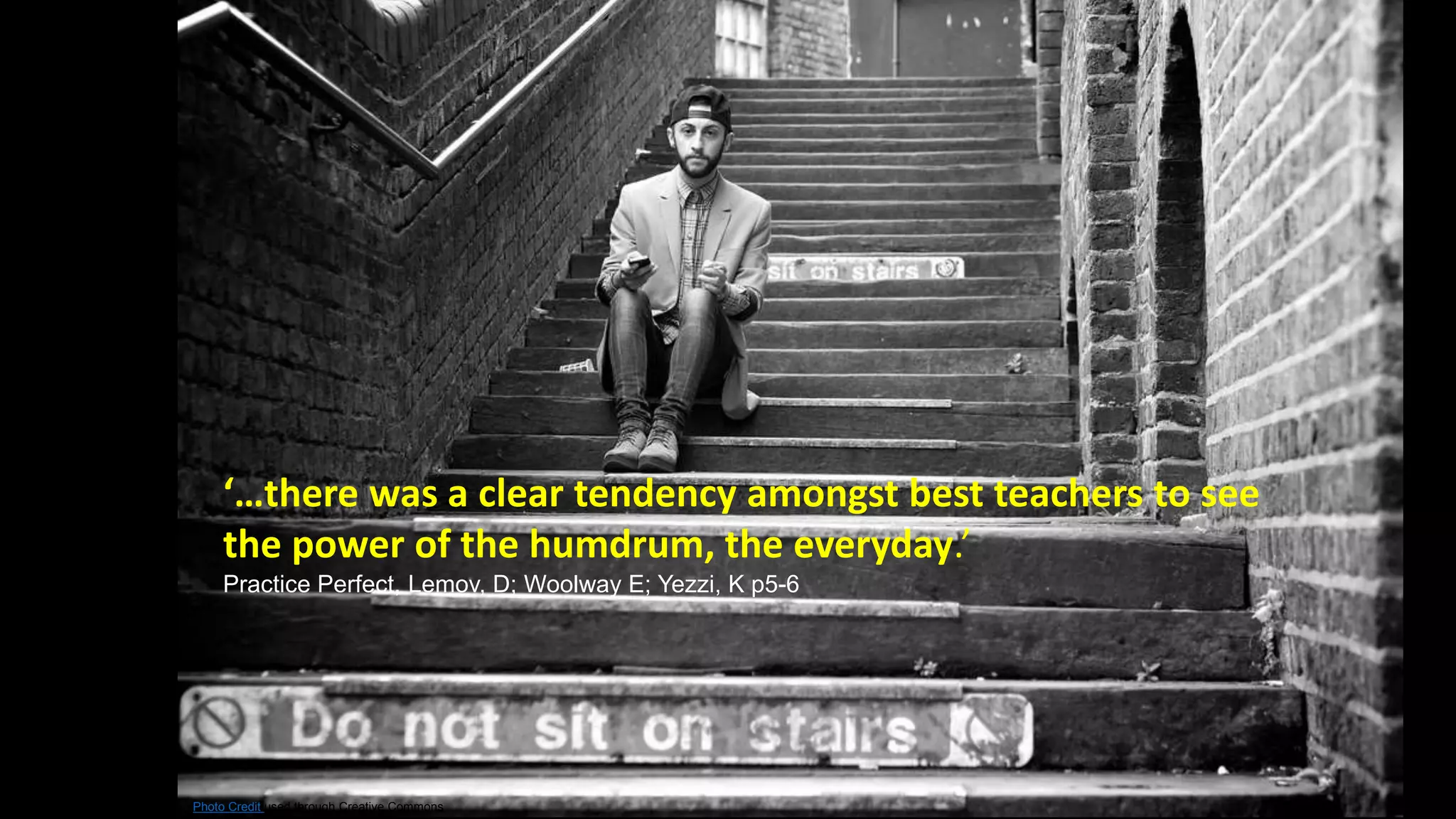 ‘…there was a clear tendency amongst best teachers to see 
the power of the humdrum, the everyday.’ 
Practice Perfect, Lemov, D; Woolway E; Yezzi, K p5-6 
Photo Credit used through Creative Commons 
 