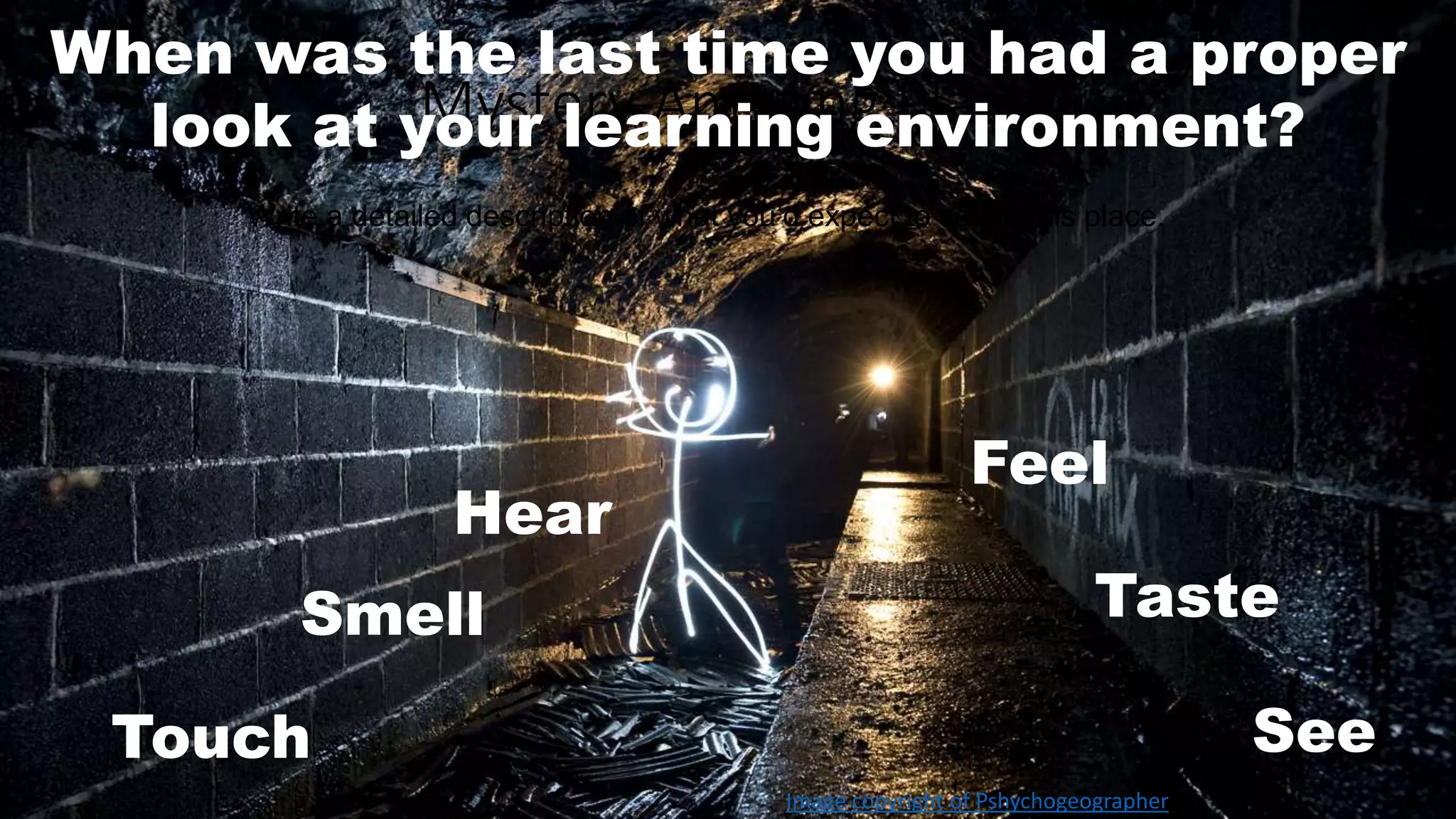 When was the last time you had a proper 
Mystery Amazing Place 
look at your learning environment? 
Write a detailed description of what you’d expect to see in this place. 
Hear 
Smell 
Feel 
Taste 
Touch See 
Image copyright of Pshychogeographer 
 