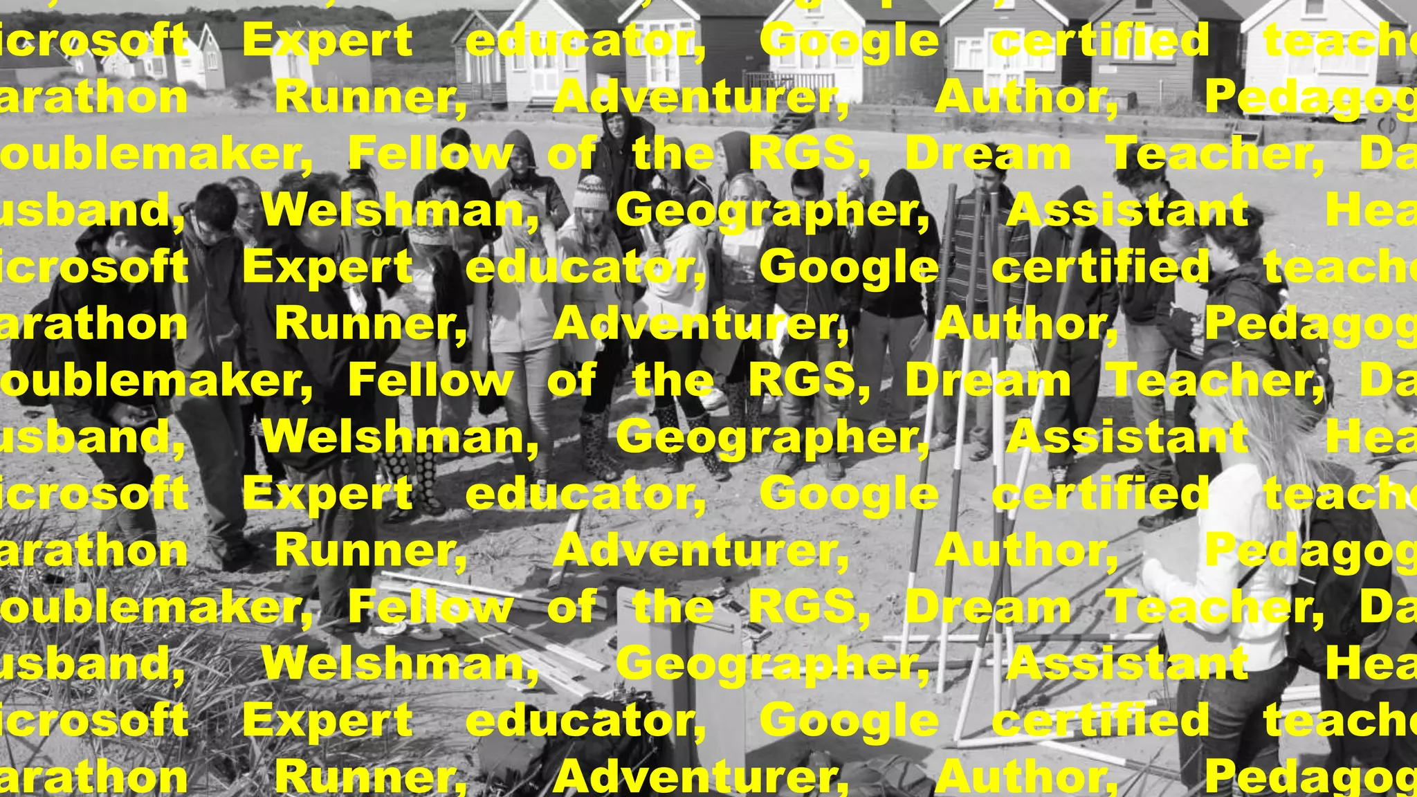 Microsoft Expert educator, Google certified teacher, 
Marathon Runner, Adventurer, Author, Pedagogic 
Troublemaker, Fellow of the RGS, Dream Teacher, Dad, 
Husband, Welshman, Geographer, Assistant Head, 
Microsoft Expert educator, Google certified teacher, 
Marathon Runner, Adventurer, Author, Pedagogic 
Troublemaker, Fellow of the RGS, Dream Teacher, Dad, 
Husband, Welshman, Geographer, Assistant Head, 
Microsoft Expert educator, Google certified teacher, 
Marathon Runner, Adventurer, Author, Pedagogic 
Troublemaker, Fellow of the RGS, Dream Teacher, Dad, 
Husband, Welshman, Geographer, Assistant Head, 
Microsoft Expert educator, Google certified teacher, 
Marathon Runner, Adventurer, Author, Pedagogic 
 