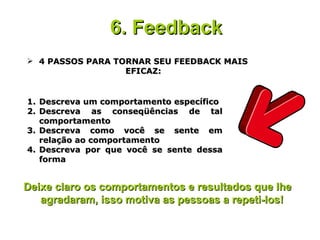 4 PASSOS PARA TORNAR SEU FEEDBACK MAIS EFICAZ: 6. Feedback   Descreva um comportamento específico Descreva as conseqüências de tal comportamento Descreva como você se sente em relação ao comportamento Descreva por que você se sente dessa forma Deixe claro os comportamentos e resultados que lhe agradaram, isso motiva as pessoas a repeti-los!  