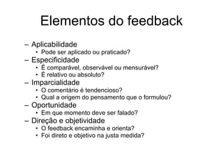 Elementos do feedback Aplicabilidade Pode ser aplicado ou praticado? Especificidade É comparável, observável ou mensurável? É relativo ou absoluto? Imparcialidade O comentário é tendencioso? Qual a origem do pensamento que o formulou? Oportunidade Em que momento deve ser falado? Direção e objetividade O feedback encaminha e orienta? Foi direto e objetivo na justa medida? 