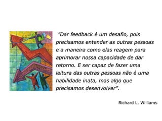 ” Dar feedback é um desafio, pois precisamos entender as outras pessoas e a maneira como elas reagem para aprimorar nossa capacidade de dar retorno. E ser capaz de fazer uma leitura das outras pessoas não é uma habilidade inata, mas algo que precisamos desenvolver”.   Richard L. Williams 