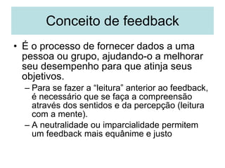 Conceito de feedback É o processo de fornecer dados a uma pessoa ou grupo, ajudando-o a melhorar seu desempenho para que atinja seus objetivos. Para se fazer a “leitura” anterior ao feedback, é necessário que se faça a compreensão através dos sentidos e da percepção (leitura com a mente). A neutralidade ou imparcialidade permitem um feedback mais equânime e justo 