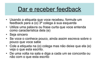 Dar e receber feedback Usando a etiqueta que voce recebeu, formule um feedback para a (o) 3ª colega à sua esquerda  Utilize uma palavra ou frase curta que voce entenda como característica dela (e) Seja sincero Se voce o conhece pouco, ainda assim escreva sobre o pouco que voce sabe Cole a etiqueta na (o) colega mas não deixe que ela (e) veja o que esta escrito.  De uma volta na sala e diga a cada um se concorda ou não com o que esta escrito 