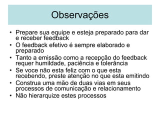 Observações Prepare sua equipe e esteja preparado para dar e receber feedback O feedback efetivo é sempre elaborado e preparado Tanto a emissão como a recepção do feedback requer humildade, paciência e tolerância Se voce não esta feliz com o que esta recebendo, preste atenção no que esta emitindo Construa uma mão de duas vias em seus processos de comunicação e relacionamento Não hierarquize estes processos 